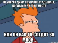 Не уверен Дима случайно угадывает, когда меня нет на месте Или он как-то следит за мной...