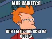 мне кажется или ты лучше всех на свете?