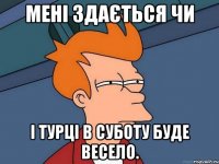 Мені здається чи і Турці в суботу буде весело.