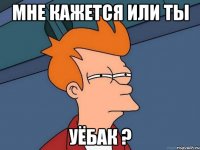 Мне кажется или ты уёбак ?