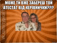 Може ти вже забереш той атестат від керівнички??? 