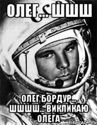 Олег... шшш Олег Бордур... шшшш... викликаю Олега