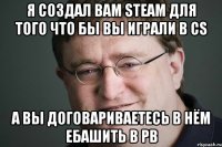 Я создал вам Steam для того что бы вы играли в Cs А вы договариваетесь в нём ебашить в PB