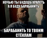 Ночью ты будешь храпеть а я буду барабанить Барабанить то твоим стёклам
