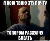Я всю твою эту почту Топором расхуячу блеать