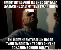 Импотент ебучий тебе не одна баба ебаться не даёт от тебя тухлятиной воняет Ты жопу не вытираешь после туалета блеать к твоему окну не пойдёшь вонище блеать