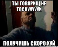 Ты товарищ не тоскуууууй Получишь скоро хуй