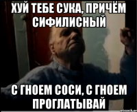 Хуй тебе сука, причём сифилисный С гноем соси, с гноем проглатывай