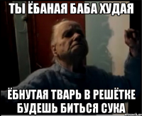 Ты ёбаная баба худая Ёбнутая тварь в решётке будешь биться сука