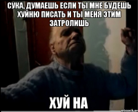 Сука, думаешь если ты мне будешь хуйню писать и ты меня этим затролишь Хуй на
