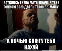 Заткинсь ебёна мать, иначе я тебе говном всю дверь твою вымажу А ночью сожгу тебя нахуй