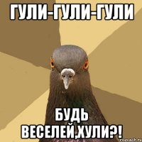 гули-гули-гули будь веселей,хули?!