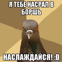 я тебе насрал в боршь наслаждайся! :D