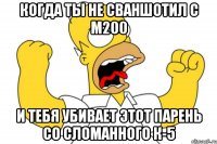 когда ты не сваншотил с м200 и тебя убивает этот парень со сломанного к-5