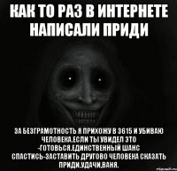 Как то раз в интернете написали приди За безграмотность я прихожу в 3615 и убиваю человека.Если ты увидел это -готовься.Единственный шанс спастись-заставить другово человека сказать приди.Удачи,Ваня.