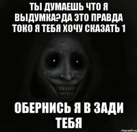 ТЫ ДУМАЕШЬ ЧТО Я ВЫДУМКА?ДА ЭТО ПРАВДА ТОКО Я ТЕБЯ ХОЧУ СКАЗАТЬ 1 ОБЕРНИСЬ Я В ЗАДИ ТЕБЯ