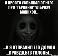 Я просто услышал от него про "героиню" Ульриху майнхов... ...и я отправил его домой ...правда,без головы...