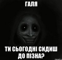 Галя Ти сьогодні сидиш до пізна?