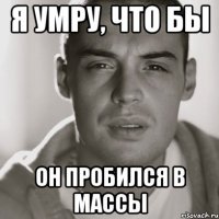 Я умру, что бы он пробился в массы