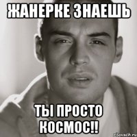 Жанерке знаешь ТЫ ПРОСТО КОСМОС!!