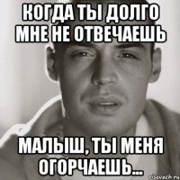 когда ты долго мне не отвечаешь малыш, ты меня огорчаешь...