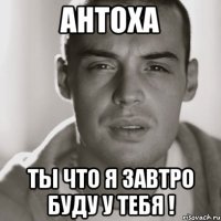 Антоха Ты что я завтро буду у тебя !