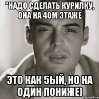 "Надо сделать курилку, она на 4ом этаже Это как 5ый, но на один пониже)