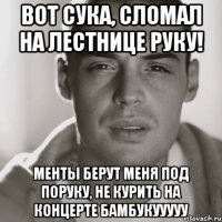 Вот сука, сломал на лестнице руку! менты берут меня под поруку, не курить на концерте бамбукууууу