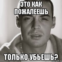 это как пожалеешь только убьешь?