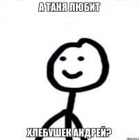 а Таня любит хлебушек Андрей?