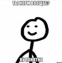 ТЫ НОРМ ВООЩБЕ? НУ ПОНЯТНО