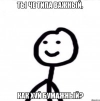 Ты че типа важный, как хуй бумажный?