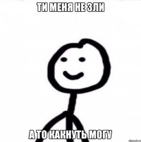 Ти меня не зли а то какнуть могу