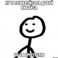 ну ті пожалуйсьта давай кивайса бо тя прістрілю