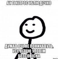 ах ті хітроє ублюдечко думав очі не поникавуть, усе вітцю уповім безсовісна