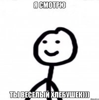 Я СМОТРЮ ТЫ ВЕСЕЛЫЙ ХЛЕБУШЕК)))