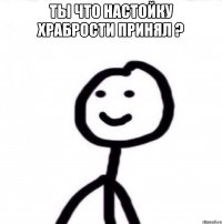 Ты что настойку храбрости принял ? 