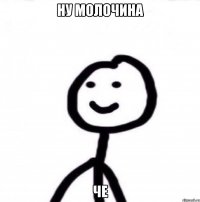 Ну молочина Че