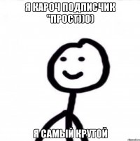 я кароч подписчик "прост))0) я самый крутой