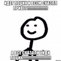 идет поцик и всем сказпл ПРИВЕТ!!!!!!!!!!!!!!!!! а все сказали уйди ПОЦИК!!!!!!!!!!!!!!!!!!!!!!!