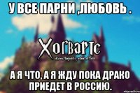 У все парни ,любовь . А я что, а я жду пока Драко приедет в Россию.