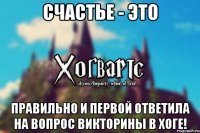 Счастье - это правильно и первой ответила на вопрос викторины в Хоге!