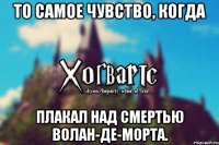 То самое чувство, когда Плакал над смертью Волан-Де-Морта.