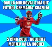 Dau la Moldova1 s mă uit futbol Germania-Brazilia ş cînd colo , golurile merjeu ca la hochei