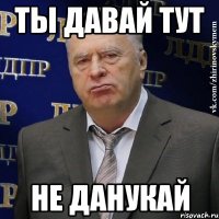 Ты давай тут Не данукай