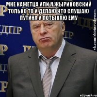 Мне кажетца или я Жыриновский только то и делаю что слушаю путина и потыкаю ему 