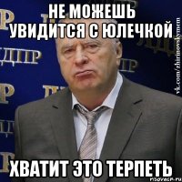 не можешь увидится с юлечкой Хватит это терпеть