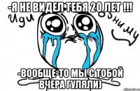 -я не видел тебя 20 лет !!! -вообще-то мы с тобой вчера гуляли)