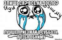 Злишься? Все надоело? Лучше приезжай в субботу, я тебя обниму