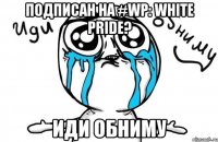 Подписан на #WP: White Pride? Иди обниму